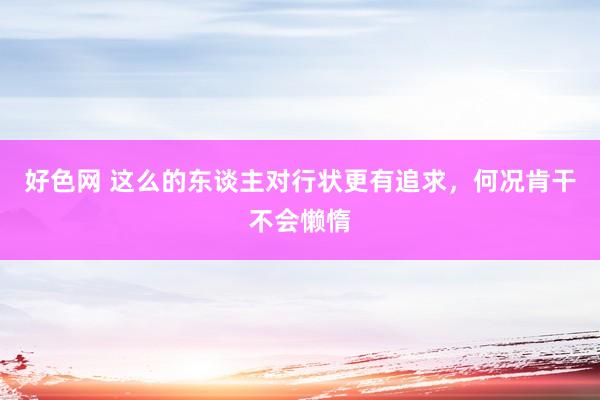 好色网 这么的东谈主对行状更有追求，何况肯干不会懒惰