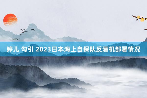 婷儿 勾引 2023日本海上自保队反潜机部署情况