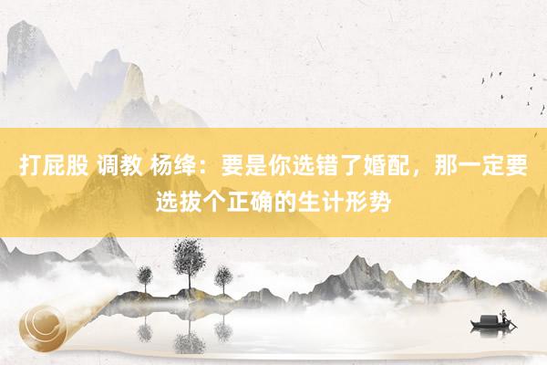 打屁股 调教 杨绛：要是你选错了婚配，那一定要选拔个正确的生计形势