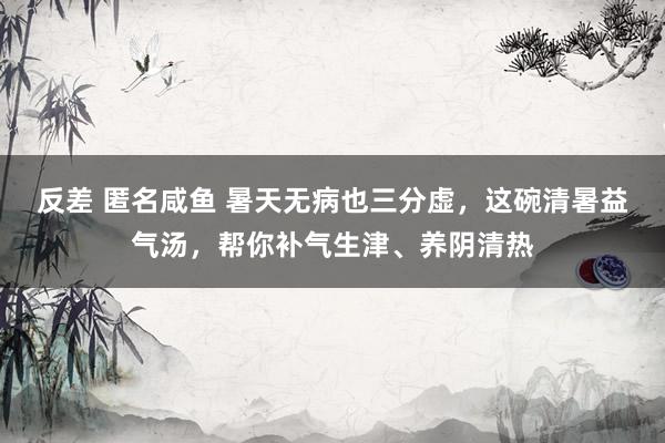 反差 匿名咸鱼 暑天无病也三分虚，这碗清暑益气汤，帮你补气生津、养阴清热