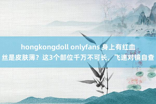 hongkongdoll onlyfans 身上有红血丝是皮肤薄？这3个部位千万不可长，飞速对镜自查