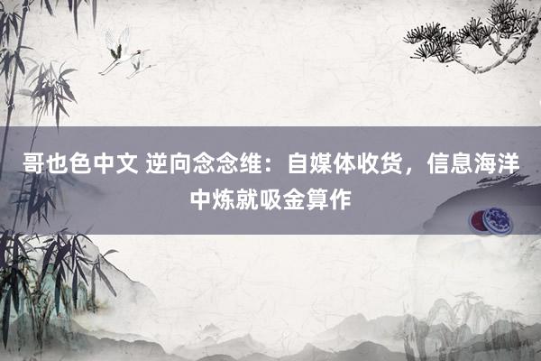 哥也色中文 逆向念念维：自媒体收货，信息海洋中炼就吸金算作