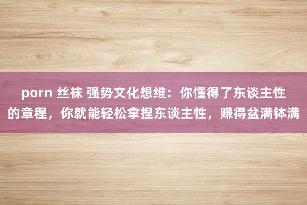 porn 丝袜 强势文化想维：你懂得了东谈主性的章程，你就能轻松拿捏东谈主性，赚得盆满钵满