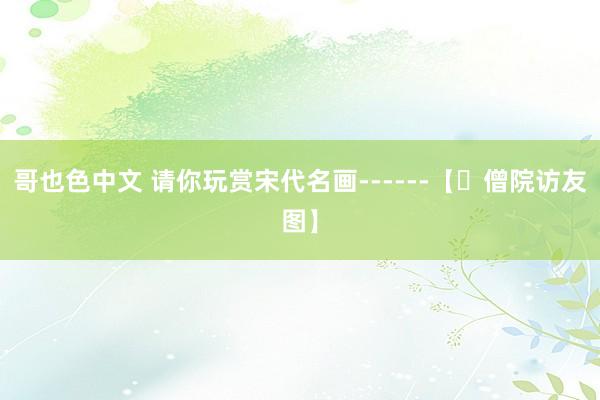 哥也色中文 请你玩赏宋代名画------【​僧院访友图】