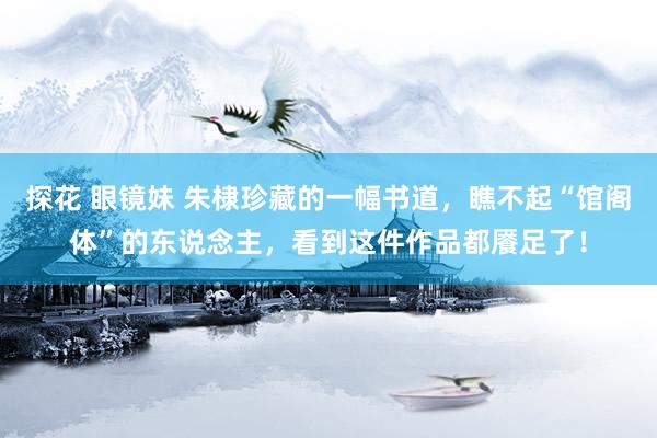 探花 眼镜妹 朱棣珍藏的一幅书道，瞧不起“馆阁体”的东说念主，看到这件作品都餍足了！