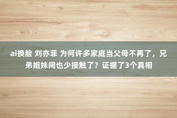 ai换脸 刘亦菲 为何许多家庭当父母不再了，兄弟姐妹间也少接触了？证据了3个真相