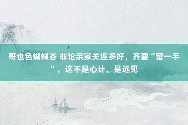 哥也色蝴蝶谷 非论亲家关连多好，齐要“留一手”，这不是心计，是远见