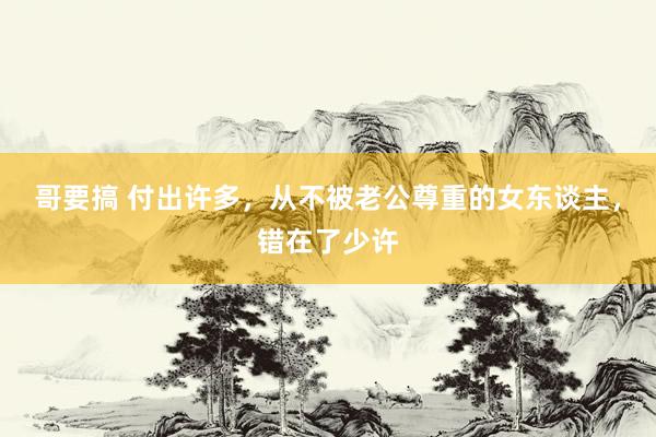 哥要搞 付出许多，从不被老公尊重的女东谈主，错在了少许