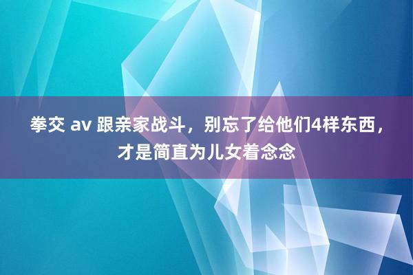 拳交 av 跟亲家战斗，别忘了给他们4样东西，才是简直为儿女着念念