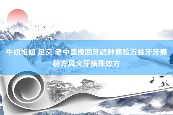 牛奶姐姐 足交 老中医挽回牙龈肿痛验方蛀牙牙痛秘方风火牙痛殊效方