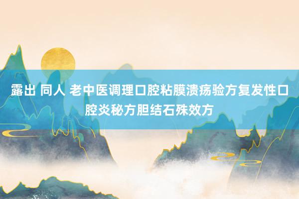 露出 同人 老中医调理口腔粘膜溃疡验方复发性口腔炎秘方胆结石殊效方