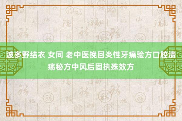 波多野结衣 女同 老中医挽回炎性牙痛验方口腔溃疡秘方中风后固执殊效方