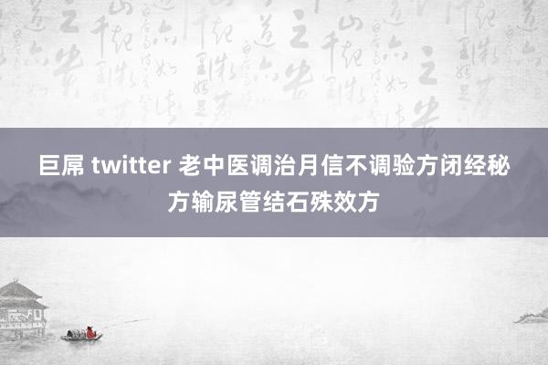 巨屌 twitter 老中医调治月信不调验方闭经秘方输尿管结石殊效方