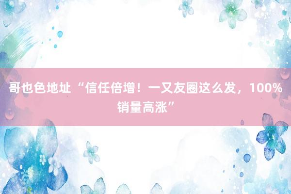 哥也色地址 “信任倍增！一又友圈这么发，100%销量高涨”
