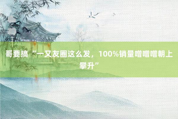 哥要搞 “一又友圈这么发，100%销量噌噌噌朝上攀升”