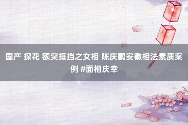 国产 探花 额突抵挡之女相 陈庆鹏安徽相法素质案例 #面相庆幸