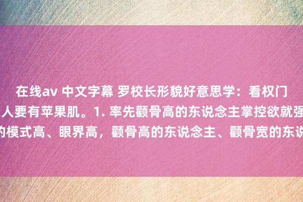 在线av 中文字幕 罗校长形貌好意思学:看权门的媳妇,这个地点王人要有苹果肌。1. 率先颧骨高的东说念主掌控欲就强,我 hold 住。权门我的模式高、眼界高,颧骨高的东说念主、颧骨宽的东说念主不会千里浸于小情小爱里倾情。我天天老公你得哄我,...