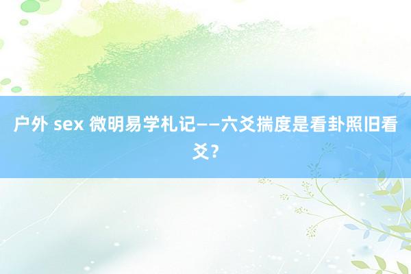 户外 sex 微明易学札记——六爻揣度是看卦照旧看爻？