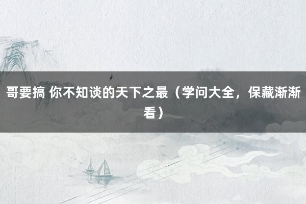 哥要搞 你不知谈的天下之最（学问大全，保藏渐渐看）