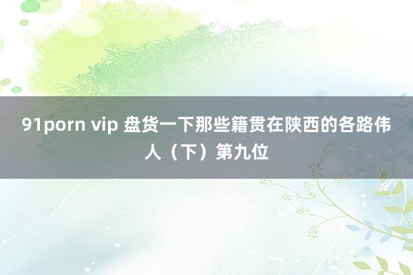 91porn vip 盘货一下那些籍贯在陕西的各路伟人（下）第九位