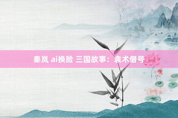 秦岚 ai换脸 三国故事：袁术僭号