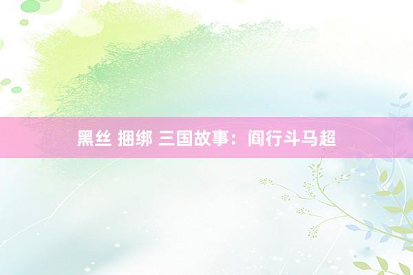 黑丝 捆绑 三国故事：阎行斗马超