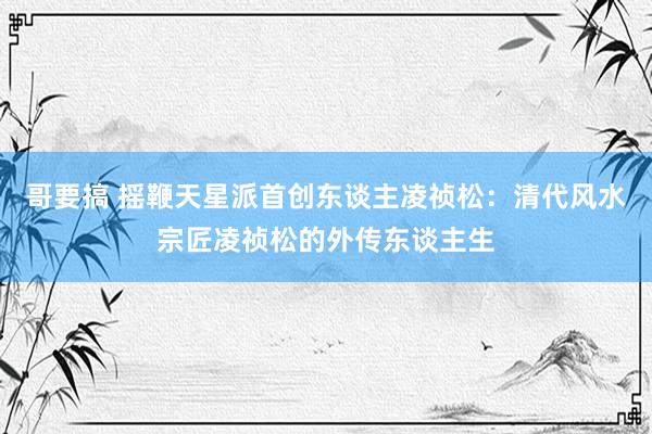 哥要搞 摇鞭天星派首创东谈主凌祯松：清代风水宗匠凌祯松的外传东谈主生