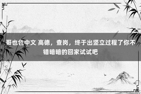 哥也色中文 高德，查岗，终于出竖立过程了你不错暗暗的回家试试吧