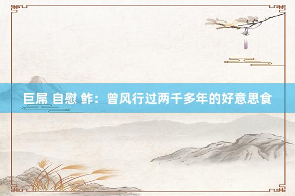 巨屌 自慰 鲊：曾风行过两千多年的好意思食