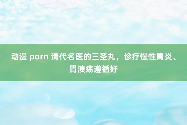 动漫 porn 清代名医的三圣丸，诊疗慢性胃炎、胃溃疡遵循好
