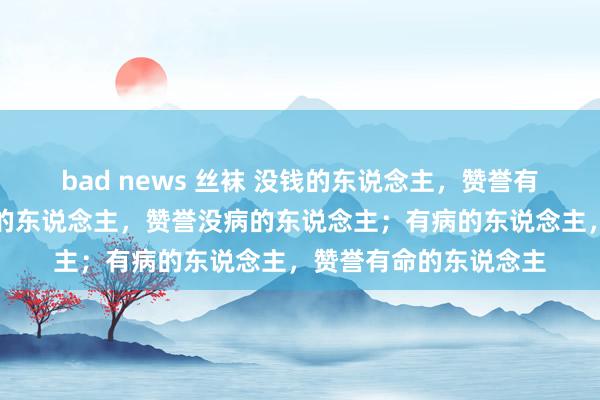 bad news 丝袜 没钱的东说念主，赞誉有钱的东说念主；有钱的东说念主，赞誉没病的东说念主；有病的东说念主，赞誉有命的东说念主