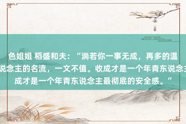 色姐姐 稻盛和夫：“淌若你一事无成，再多的温顺，亦然低价，穷东说念主的名流，一文不值。收成才是一个年青东说念主最彻底的安全感。”