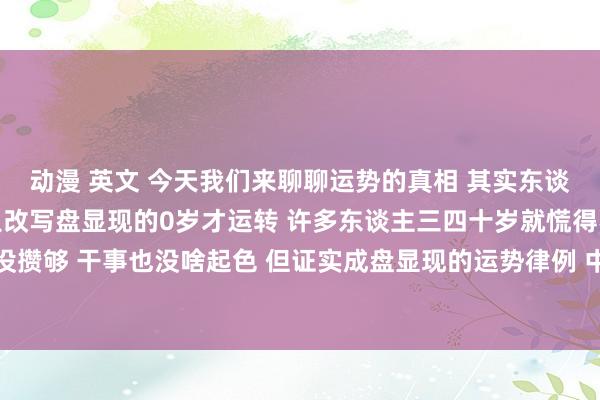 动漫 英文 今天我们来聊聊运势的真相 其实东谈主生果然的黄金期 是从改写盘显现的0岁才运转 许多东谈主三四十岁就慌得不能 认为我方入款没攒够 干事也没啥起色 但证实成盘显现的运势律例 中年才是改写盘能量爆发期 四十岁前的那些进账