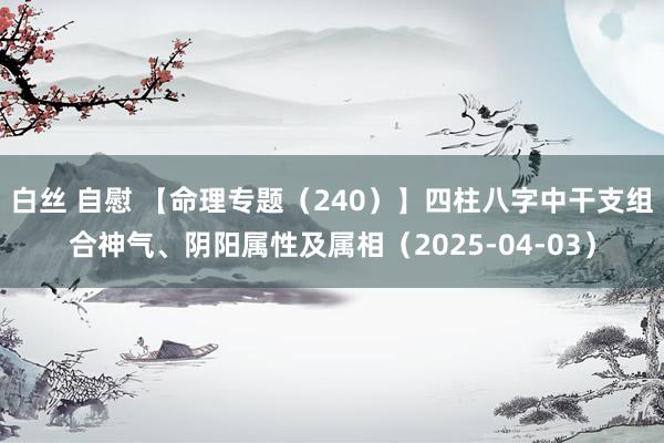 白丝 自慰 【命理专题（240）】四柱八字中干支组合神气、阴阳属性及属相（2025-04-03）