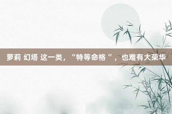 萝莉 幻塔 这一类，“特等命格 ”，也难有大荣华