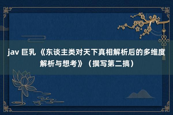 jav 巨乳 《东谈主类对天下真相解析后的多维度解析与想考》（撰写第二搞）