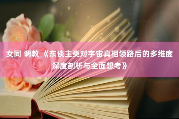 女同 调教 《东谈主类对宇宙真相领路后的多维度深度剖析与全面想考》