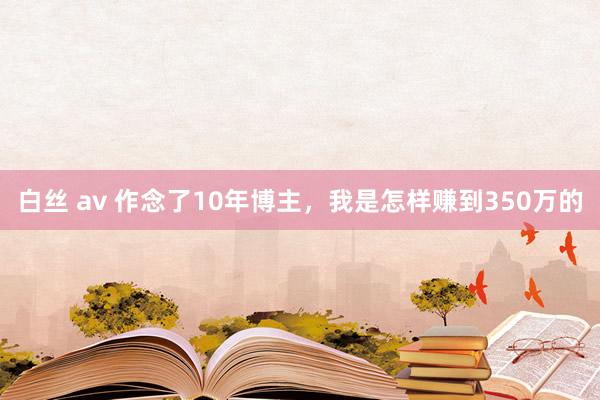 白丝 av 作念了10年博主，我是怎样赚到350万的